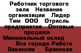 Работник торгового зала › Название организации ­ Лидер Тим, ООО › Отрасль предприятия ­ Оптовые продажи › Минимальный оклад ­ 18 000 - Все города Работа » Вакансии   . Брянская обл.